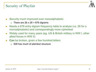 January 10, 2012 21
Security of Playfair
 Security much improved over monoalphabetic
 There are 26 x 26 = 676 digrams
 Needs a 676 entry digram frequency table to analyse (vs. 26 for a
monoalphabetic) and correspondingly more ciphertext
 Widely used for many years (eg. US & British military in WW I, other
allied forces in WW II)
 Can be broken, given a few hundred letters
 Still has much of plaintext structure
http://users.abo.fi/ipetre/crypto/
 