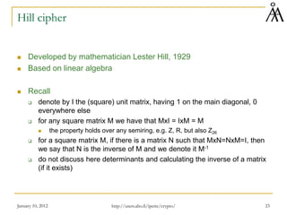 Hill cipher
 Developed by mathematician Lester Hill, 1929
 Based on linear algebra
 Recall
 denote by I the (square) unit matrix, having 1 on the main diagonal, 0
everywhere else
 for any square matrix M we have that MxI = IxM = M
 the property holds over any semiring, e.g. Z, R, but also Z26
 for a square matrix M, if there is a matrix N such that MxN=NxM=I, then
we say that N is the inverse of M and we denote it M-1
 do not discuss here determinants and calculating the inverse of a matrix
(if it exists)
January 10, 2012 23
http://users.abo.fi/ipetre/crypto/
 