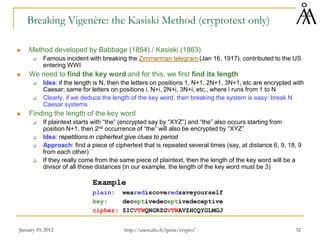 January 10, 2012 32
Breaking Vigenère: the Kasiski Method (cryptotext only)
 Method developed by Babbage (1854) / Kasiski (1863)
 Famous incident with breaking the Zimmerman telegram (Jan 16, 1917), contributed to the US
entering WWI
 We need to find the key word and for this, we first find its length
 Idea: if the length is N, then the letters on positions 1, N+1, 2N+1, 3N+1, etc are encrypted with
Caesar; same for letters on positions i, N+i, 2N+i, 3N+i, etc., where i runs from 1 to N
 Clearly, if we deduce the length of the key word, then breaking the system is easy: break N
Caesar systems
 Finding the length of the key word
 If plaintext starts with “the” (encrypted say by “XYZ”) and “the” also occurs starting from
position N+1, then 2nd occurrence of “the” will also be encrypted by “XYZ”
 Idea: repetitions in ciphertext give clues to period
 Approach: find a piece of ciphertext that is repeated several times (say, at distance 6, 9, 18, 9
from each other)
 If they really come from the same piece of plaintext, then the length of the key word will be a
divisor of all those distances (in our example, the length of the key word must be 3)
Example
plain: wearediscoveredsaveyourself
key: deceptivedeceptivedeceptive
cipher: ZICVTWQNGRZGVTWAVZHCQYGLMGJ
http://users.abo.fi/ipetre/crypto/
 