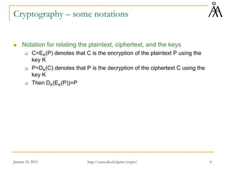 January 10, 2012 4
Cryptography – some notations
 Notation for relating the plaintext, ciphertext, and the keys
 C=EK(P) denotes that C is the encryption of the plaintext P using the
key K
 P=DK(C) denotes that P is the decryption of the ciphertext C using the
key K
 Then DK(EK(P))=P
http://users.abo.fi/ipetre/crypto/
 