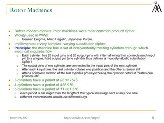 January 10, 2012 42
Rotor Machines
 Before modern ciphers, rotor machines were most common product cipher
 Widely used in WWII
 German Enigma, Allied Hagelin, Japanese Purple
 Implemented a very complex, varying substitution cipher
 Principle: the machine has a set of independently rotating cylinders through which
electrical impulses flow
 Each cylinder has 26 input pins and 26 output pins with internal wiring that connects each input
pin to a unique, fixed output pin (one cylinder thus defines a monoalphabetic substitution
cipher)
 The output pins of one cylinder are connected to the input pins of the next cylinder
 After each keystroke, the last cylinder rotates one position and the others remain still
 After a complete rotation of the last cylinder (26 keystrokes), the cylinder before it rotates one
position, etc.
 3 cylinders have a period of 263=17576
 4 cylinders have a period of 456 976
 5 cylinders have a period of 11 881 376
 each period is far larger than the length of the typical message sent at any one time
 different transmissions would use different keys
http://users.abo.fi/ipetre/crypto/
 