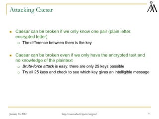 January 10, 2012 7
Attacking Caesar
 Caesar can be broken if we only know one pair (plain letter,
encrypted letter)
 The difference between them is the key
 Caesar can be broken even if we only have the encrypted text and
no knowledge of the plaintext
 Brute-force attack is easy: there are only 25 keys possible
 Try all 25 keys and check to see which key gives an intelligible message
http://users.abo.fi/ipetre/crypto/
 