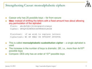 January 10, 2012 9
Strengthening Caesar: monoalphabetic ciphers
 Caesar only has 25 possible keys – far from secure
 Idea: instead of shifting the letters with a fixed amount how about allowing
any permutation of the alphabet
Plain: abcdefghijklmnopqrstuvwxyz
Cipher: DKVQFIBJWPESCXHTMYAUOLRGZN
Plaintext: if we wish to replace letters
Ciphertext: WI RF RWAJ UH YFTSDVF SFUUFYA
 This is called monoalphabetic susbstitution cipher – a single alphabet is
used
 The increase in the number of keys is dramatic: 26!, i.e., more than 4x1026
possible keys
 Compare: DES only has an order of 1016 possible keys
http://users.abo.fi/ipetre/crypto/
 