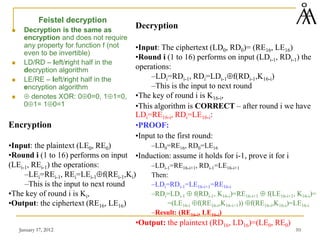 January 17, 2012 10
Feistel decryption
 Decryption is the same as
encryption and does not require
any property for function f (not
even to be invertible)
 LD/RD – left/right half in the
decryption algorithm
 LE/RE – left/right half in the
encryption algorithm
 ⊕ denotes XOR: 0⊕0=0, 1⊕1=0,
0⊕1= 1⊕0=1
Decryption
•Input: The ciphertext (LD0, RD0)= (RE16, LE16)
•Round i (1 to 16) performs on input (LDi-1, RDi-1) the
operations:
–LDi=RDi-1, RDi=LDi-1⊕f(RDi-1,K16-i)
–This is the input to next round
•The key of round i is K16-i,
•This algorithm is CORRECT – after round i we have
LDi=RE16-i, RDi=LE16-i:
•PROOF:
•Input to the first round:
–LD0=RE16, RD0=LE16
•Induction: assume it holds for i-1, prove it for i
–LDi-1=RE16-i+1, RDi-1=LE16-i+1
Then:
–LDi=RDi-1=LE16-i+1=RE16-i
–RDi=LDi-1 ⊕ f(RDi-1, K16-i)=RE16-i+1 ⊕ f(LE16-i+1, K16-i)=
=(LE16-i ⊕f(RE16-i,K16-i+1)) ⊕f(RE16-i,K16-i)=LE16-i
–Result: (RE16-i, LE16-i)
•Output: the plaintext (RD16, LD16)=(LE0, RE0)
Encryption
•Input: the plaintext (LE0, RE0)
•Round i (1 to 16) performs on input
(LEi-1, REi-1) the operations:
–LEi=REi-1, REi=LEi-1⊕f(REi-1,Ki)
–This is the input to next round
•The key of round i is Ki,
•Output: the ciphertext (RE16, LE16)
 