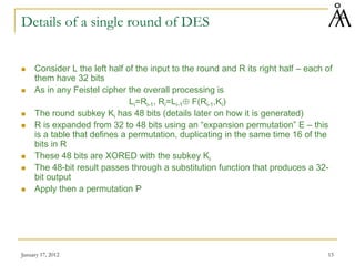January 17, 2012 15
Details of a single round of DES
 Consider L the left half of the input to the round and R its right half – each of
them have 32 bits
 As in any Feistel cipher the overall processing is
Li=Ri-1, Ri=Li-1⊕ F(Ri-1,Ki)
 The round subkey Ki has 48 bits (details later on how it is generated)
 R is expanded from 32 to 48 bits using an “expansion permutation” E – this
is a table that defines a permutation, duplicating in the same time 16 of the
bits in R
 These 48 bits are XORED with the subkey Ki
 The 48-bit result passes through a substitution function that produces a 32-
bit output
 Apply then a permutation P
 