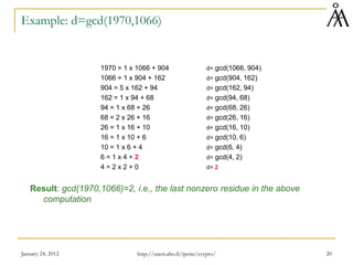 January 24, 2012 20
Example: d=gcd(1970,1066)
1970 = 1 x 1066 + 904 d= gcd(1066, 904)
1066 = 1 x 904 + 162 d= gcd(904, 162)
904 = 5 x 162 + 94 d= gcd(162, 94)
162 = 1 x 94 + 68 d= gcd(94, 68)
94 = 1 x 68 + 26 d= gcd(68, 26)
68 = 2 x 26 + 16 d= gcd(26, 16)
26 = 1 x 16 + 10 d= gcd(16, 10)
16 = 1 x 10 + 6 d= gcd(10, 6)
10 = 1 x 6 + 4 d= gcd(6, 4)
6 = 1 x 4 + 2 d= gcd(4, 2)
4 = 2 x 2 + 0 d= 2
Result: gcd(1970,1066)=2, i.e., the last nonzero residue in the above
computation
http://users.abo.fi/ipetre/crypto/
 