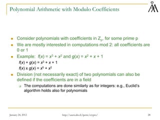 January 24, 2012 28
Polynomial Arithmetic with Modulo Coefficients
 Consider polynomials with coefficients in Zp, for some prime p
 We are mostly interested in computations mod 2: all coefficients are
0 or 1
 Example: f(x) = x3 + x2 and g(x) = x2 + x + 1
f(x) + g(x) = x3 + x + 1
f(x) x g(x) = x5 + x2
 Division (not necessarily exact) of two polynomials can also be
defined if the coefficients are in a field
 The computations are done similarly as for integers: e.g., Euclid’s
algorithm holds also for polynomials
http://users.abo.fi/ipetre/crypto/
 