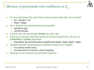January 24, 2012 29
Division of polynomials with coefficients in Zp
 For any polynomials f(x), g(x), there exist two polynomials q(x), r(x) such that:
 f(x) = q(x) g(x) + r(x)
 deg(r) < deg(g)
 Thus, division (not necessarily exact) is possible:
 q(x)=f(x) div g(x)
 r(x)=f(x) mod g(x)
 If r(x)=0, then we say that g(x) divides f(x): g(x) | f(x)
 If f(x) has no divisors other than itself and constant polynomials, we say it is
irreducible (or prime) polynomial
 Equivalently, f(x) cannot be written as g(x)h(x) with deg(g) < deg(f), deg(h) < deg(f)
 Greatest common divisor gcd(f,g) is defined similarly as for integers:
 It is a divisor of both f and g
 Any other divisor of f and g is a divisor of gcd(f,g)
 Gcd(f,g) can be computed using Euclid’s algorithm
http://users.abo.fi/ipetre/crypto/
 