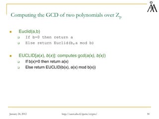 January 24, 2012 30
Computing the GCD of two polynomials over Zp
 Euclid(a,b)
 If b=0 then return a
 Else return Euclid(b,a mod b)
 EUCLID[a(x), b(x)]: computes gcd(a(x), b(x))
 If b(x)=0 then return a(x)
 Else return EUCLID(b(x), a(x) mod b(x))
http://users.abo.fi/ipetre/crypto/
 