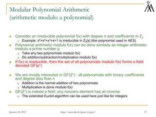 January 24, 2012 31
Modular Polynomial Arithmetic
(arithmetic modulo a polynomial)
 Consider an irreducible polynomial f(x) with degree n and coefficients in Zp
 Example: x8+x4+x3+x+1 is irreducible in Z2[x] (the polynomial used in AES)
 Polynomial arithmetic modulo f(x) can be done similarly as integer arithmetic
modulo a prime number p
 Take any two polynomials modulo f(x)
 Do addition/subtraction/multiplication modulo f(x)
 If f(x) is irreducible, then the set of all polynomials modulo f(x) forms a field
denoted GF(pn)
 We are mostly interested in GF(2n) : all polynomials with binary coefficients
and degree less than n
 Addition is the normal addition of two polynomials
 Multiplication is done modulo f(x)
 GF(2n) is indeed a field: any nonzero element has an inverse
 The extended Euclid algorithm can be used here just like for integers
http://users.abo.fi/ipetre/crypto/
 