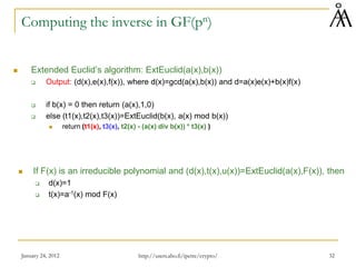 January 24, 2012 32
Computing the inverse in GF(pn)
 Extended Euclid’s algorithm: ExtEuclid(a(x),b(x))
 Output: (d(x),e(x),f(x)), where d(x)=gcd(a(x),b(x)) and d=a(x)e(x)+b(x)f(x)
 if b(x) = 0 then return (a(x),1,0)
 else (t1(x),t2(x),t3(x))=ExtEuclid(b(x), a(x) mod b(x))
 return (t1(x), t3(x), t2(x) - (a(x) div b(x)) * t3(x) )
 If F(x) is an irreducible polynomial and (d(x),t(x),u(x))=ExtEuclid(a(x),F(x)), then
 d(x)=1
 t(x)=a-1(x) mod F(x)
http://users.abo.fi/ipetre/crypto/
 