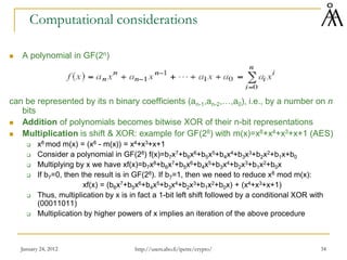 January 24, 2012 34
Computational considerations
 A polynomial in GF(2n)
can be represented by its n binary coefficients (an-1,an-2,…,a0), i.e., by a number on n
bits
 Addition of polynomials becomes bitwise XOR of their n-bit representations
 Multiplication is shift & XOR: example for GF(28) with m(x)=x8+x4+x3+x+1 (AES)
 x8 mod m(x) = (x8 - m(x)) = x4+x3+x+1
 Consider a polynomial in GF(28) f(x)=b7x7+b6x6+b5x5+b4x4+b3x3+b2x2+b1x+b0
 Multiplying by x we have xf(x)=b7x8+b6x7+b5x6+b4x5+b3x4+b2x3+b1x2+b0x
 If b7=0, then the result is in GF(28). If b7=1, then we need to reduce x8 mod m(x):
xf(x) = (b6x7+b5x6+b4x5+b3x4+b2x3+b1x2+b0x) + (x4+x3+x+1)
 Thus, multiplication by x is in fact a 1-bit left shift followed by a conditional XOR with
(00011011)
 Multiplication by higher powers of x implies an iteration of the above procedure
http://users.abo.fi/ipetre/crypto/
 