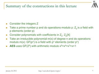 January 24, 2012 7
Summary of the constructions in this lecture
 Consider the integers Z
 Take a prime number p and do operations modulo p: Zp is a field with
p elements (order p)
 Consider polynomials with coefficients in Zp: Zp[X]
 Take an irreducible polynomial m(x) of degree n and do operations
modulo m(x): GF(pn) is a field with pn elements (order pn)
 AES uses GF(28) with arithmetic modulo x8+x4+x3+x+1
http://users.abo.fi/ipetre/crypto/
 