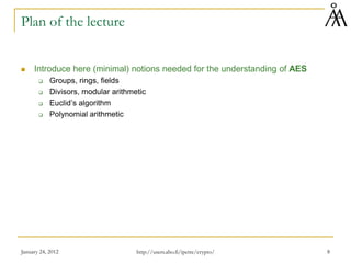 January 24, 2012 8
Plan of the lecture
 Introduce here (minimal) notions needed for the understanding of AES
 Groups, rings, fields
 Divisors, modular arithmetic
 Euclid’s algorithm
 Polynomial arithmetic
http://users.abo.fi/ipetre/crypto/
 