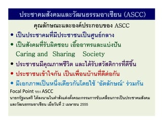 ประชาคมสังคมและวัฒนธรรมอาเซียน (ASCC)
คุณลักษณะและองค์ประกอบของ ASCC
• เป็นประชาคมที่มีประชาชนเป็นศูนย์กลาง
• เป็นสังคมที่รับผิดชอบ เอื้ออาทรและแบ่งปัน
Caring and Sharing Society
• ประชาชนมีคุณภาพชีวิต และได้รับสวัสดิการที่ดีขึ้น
• ประชาชนเข้าใจกัน เป็นเพื่อนบ้านที่ดีต่อกัน
• มีเอกภาพเป็นหนึ่งเดียวกันโดยใช้ ”อัตลักษณ์” ร่วมกัน
Focal Point ของ ASCC
นายกรัฐมนตรี ได้ลงนามในคาสั่งแต่งตั้งคณะกรรมการขับเคลื่อนการเป็นประชาคมสังคม
และวัฒนธรรมอาเซียน เมื่อวันที่ 2 เมษายน 2555
 