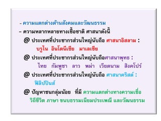 - ความแตกต่างด้านสังคมและวัฒนธรรม
- ความหลากหลายทางเชื้อชาติ ศาสนาดังนี้
@ ประเทศที่ประชากรส่วนใหญ่นับถือ ศาสนาอิสลาม :
บรูไน อินโดนีเซีย มาเลเซีย
@ ประเทศที่ประชากรส่วนใหญ่นับถือศาสนาพุทธ :
ไทย กัมพูชา ลาว พม่า เวียตนาม สิงคโปร์
@ ประเทศที่ประชากรส่วนใหญ่นับถือ ศาสนาคริสต์ :
ฟิ ลิปปินส์
@ ปัญหาชนกลุ่มน้อย” ที่มี ความแตกต่างทางความเชื่อ
วิถีชีวิต ภาษา ขนบธรรมเนียมประเพณี และวัฒนธรรม
 