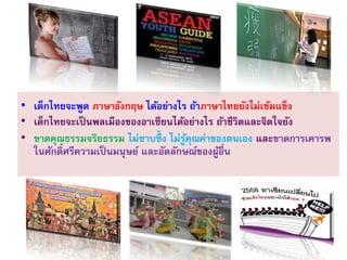 • เด็กไทยจะพูด ภาษาอังกฤษ ได้อย่างไร ถ้าภาษาไทยยังไม่เข้มแข็ง
• เด็กไทยจะเป็นพลเมืองของอาเซียนได้อย่างไร ถ้าชีวิตและจิตใจยัง
• ขาดคุณธรรมจริยธรรม ไม่ซาบซึ้ ง ไม่รู้คุณค่าของตนเอง และขาดการเคารพ
ในศักดิ์ศรีความเป็ นมนุษย์ และอัตลักษณ์ของผู้อื่น
 