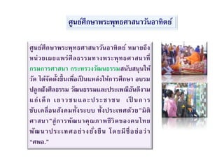 ศูนย์ศึกษาพระพุทธศาสนาวันอาทิตย์ หมายถึง
หน่วยเผยแพร่ศีลธรรมทางพระพุทธศาสนาที่
กรมการศาสนา กระทรวงวัฒนธรรมสนับสนุนให้
วัด ได้จัดตั้งขึ้นเพื่อเป็ นแหล่งให้การศึกษา อบรม
ปลูกฝังศีลธรรม วัฒนธรรมและประเพณีอันดีงาม
แก่เด็ก เยาวชนและประชาชน เป็ นการ
ขับเคลื่อนสังคมทั้งระบบ ทั้งประเทศด้วย”มิติ
ศาสนา”สู่การพัฒนาคุณภาพชีวิตของคนไทย
พัฒนาประเทศอย่างยั่งยืน โดยมีชื่อย่อว่า
“ศพอ.”
ศูนย์ศึกษาพระพุทธศาสนาวันอาทิตย์
 