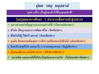 ปุตต วตถุ มนุสสานํ
รุ่งอรุณของการศึกษา 7 ประการเพื่อการเข้าสู่ASEAN
1. แสวงหาแหล่งปัญญาและแบบอย่างที่ดี (กัลยาณมิตรตตา)
2. มีวินัย เป็ นฐานของการพัฒนาชีวิต (สีลสัมปทา)
3. มีจิตใจใฝ่ รู้ ใฝ่ สร้างสรรค์ (ฉันทสัมปทา)
4. มุ่งมั่น ฝึกตนจนเต็มสุดภาวะที่ความเป็ นคนจะให้ถึงได้ (อัตตสัมปทา)
5. ถือหลักเหตุปัจจัย มองอะไรๆ ตามเหตุและผล (ทิฎฐิสัมปทา)
6. ตั้งตนอยู่ในความไม่ประมาท (อัปปมาทสัมปทา)
7. ฉลาดคิด แยบคายให้ได้ประโยชน์และความจริง (โยโสมนสิกาสัมปทา)
“บุตร (เด็ก) เป็นผู้รองรับไว้ซึ่งมนุษยชาติ”
 