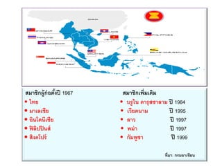 สมาชิกผู้ก่อตั้งปี 1967 สมาชิกเพิ่มเติม
• ไทย • บรูไน ดารุสซาลาม ปี 1984
• มาเลเซีย • เวียดนาม ปี 1995
• อินโดนีเซีย • ลาว ปี 1997
• ฟิลิปปินส์ • พม่า ปี 1997
• สิงคโปร์ • กัมพูชา ปี 1999
ที่มา: กรมอาเซียน
 