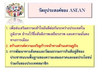 วัตถุประสงค์ของ ASEAN
1. เพื่อส่งเสริมความเข้าใจอันดีต่อกันระหว่างประเทศใน
ภูมิภาค ธารงไว้ซึ่งสันติภาพเสถียรภาพ และความมั่นคง
ทางการเมือง
2. สร้างสรรค์ความเจริญก้าวหน้าทางด้านเศรษฐกิจ
3. การพัฒนาทางสังคมและวัฒนธรรมการกินดีอยู่ดีของ
ประชาชนบนพื้นฐานของความเสมอภาคและผลประโยชน์
ร่วมกันของประเทศสมาชิก
 