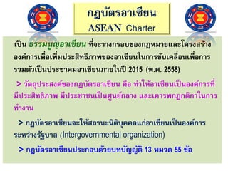 กฎบัตรอาเซียน
ASEAN Charter
เป็น ธรรมนูญอาเซียน ที่จะวางกรอบของกฎหมายและโครงสร้าง
องค์การเพื่อเพิ่มประสิทธิภาพของอาเซียนในการขับเคลื่อนเพื่อการ
รวมตัวเป็นประชาคมอาเซียนภายในปี 2015 (พ.ศ. 2558)
> วัตถุประสงค์ของกฎบัตรอาเซียน คือ ทาให้อาเซียนเป็นองค์การที่
มีประสิทธิภาพ มีประชาชนเป็นศูนย์กลาง และเคารพกฎกติกาในการ
ทางาน
> กฎบัตรอาเซียนจะให้สถานะนิติบุคคลแก่อาเซียนเป็นองค์การ
ระหว่างรัฐบาล (Intergovernmental organization)
> กฎบัตรอาเซียนประกอบด้วยบทบัญญัติ 13 หมวด 55 ข้อ
 
