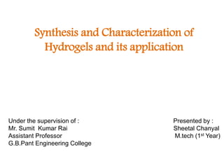 Synthesis and Characterization of
Hydrogels and its application
Under the supervision of : Presented by :
Mr. Sumit Kumar Rai Sheetal Chanyal
Assistant Professor M.tech (1st Year)
G.B.Pant Engineering College
 