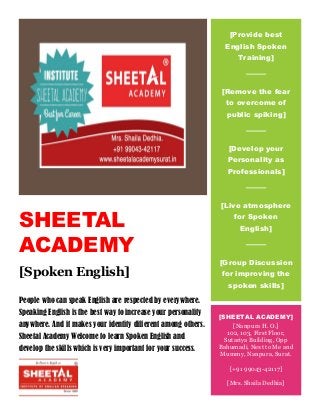 SHEETAL
ACADEMY
[Spoken English]
People who can speak English are respected by everywhere.
Speaking English is the best way to increase your personality
anywhere. And it makes your identity different among others.
Sheetal Academy Welcome to learn Spoken English and
develop the skills which is very important for your success.
[Provide best
English Spoken
Training]
[Remove the fear
to overcome of
public spiking]
[Develop your
Personality as
Professionals]
[Live atmosphere
for Spoken
English]
[Group Discussion
for improving the
spoken skills]
[SHEETAL ACADEMY]
[Nanpura H. O.]
102, 103, First Floor,
Sutariya Building, Opp
Bahumadi, Next to Me and
Mummy, Nanpura, Surat.
[+91 99043-42117]
[Mrs. Shaila Dedhia]
 