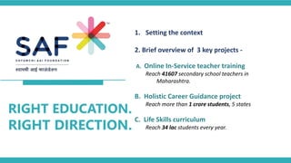 RIGHT EDUCATION.
RIGHT DIRECTION.
1. Setting the context
2. Brief overview of 3 key projects -
A. Online In-Service teacher training
Reach 41607 secondary school teachers in
Maharashtra.
B. Holistic Career Guidance project
Reach more than 1 crore students, 5 states
C. Life Skills curriculum
Reach 34 lac students every year.
 