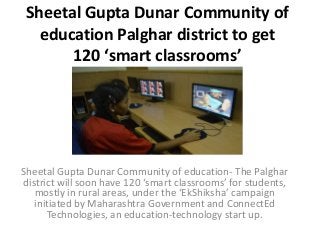 Sheetal Gupta Dunar Community of
education Palghar district to get
120 ‘smart classrooms’
Sheetal Gupta Dunar Community of education- The Palghar
district will soon have 120 ‘smart classrooms’ for students,
mostly in rural areas, under the ‘EkShiksha’ campaign
initiated by Maharashtra Government and ConnectEd
Technologies, an education-technology start up.
 