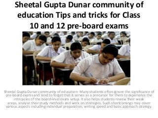 Sheetal Gupta Dunar community of
education Tips and tricks for Class
10 and 12 pre-board exams
Sheetal Gupta Dunar community of education- Many students often ignore the significance of
pre-board exams and tend to forget that it serves as a precursor for them to experience the
intricacies of the board-level exam setup. It also helps students review their weak
areas, analyse their study methods and work on strategies. Such shortcomings may cover
various aspects including individual preparation, writing speed and basic approach strategy.
 