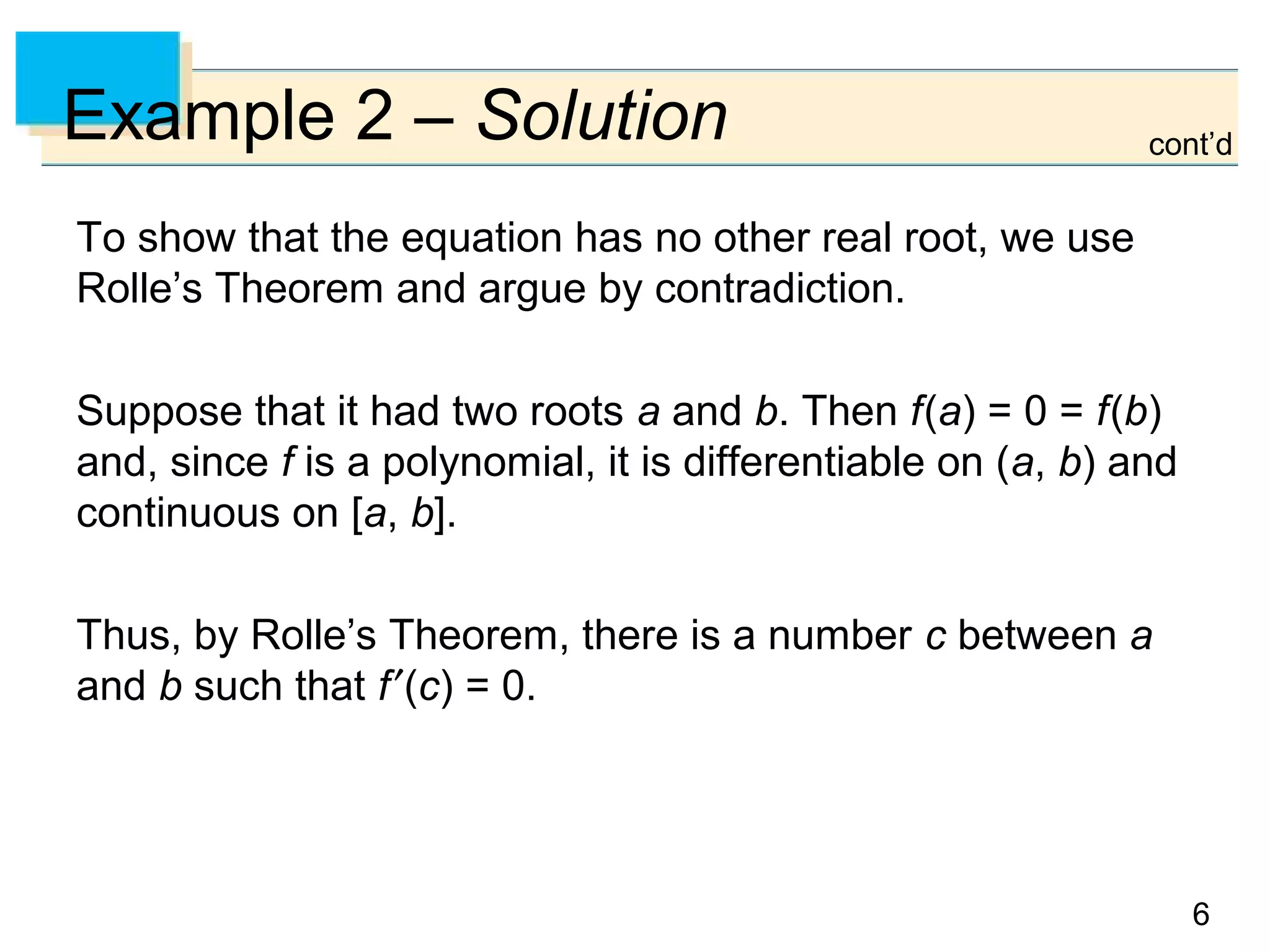 6
Example 2 – Solution
To show that the equation has no other real root, we use
Rolle’s Theorem and argue by contradiction.
Suppose that it had two roots a and b. Then f(a) = 0 = f(b)
and, since f is a polynomial, it is differentiable on (a, b) and
continuous on [a, b].
Thus, by Rolle’s Theorem, there is a number c between a
and b such that f′(c) = 0.
cont’d
 