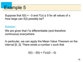 15
Example 5
Suppose that f(0) = –3 and f′(x) ≤ 5 for all values of x.
How large can f(2) possibly be?
Solution:
We are given that f is differentiable (and therefore
continuous) everywhere.
In particular, we can apply the Mean Value Theorem on the
interval [0, 2]. There exists a number c such that
f(2) – f(0) = f′(c)(2 – 0)
 