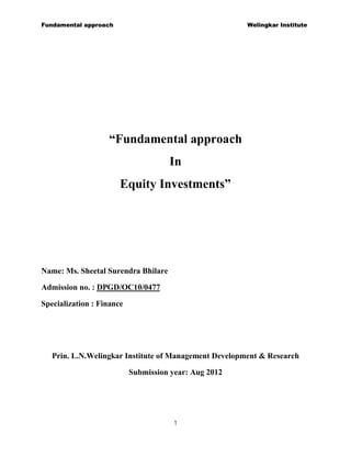 Fundamental approach                                   Welingkar Institute




                   “Fundamental approach
                                     In
                       Equity Investments”




Name: Ms. Sheetal Surendra Bhilare

Admission no. : DPGD/OC10/0477

Specialization : Finance




   Prin. L.N.Welingkar Institute of Management Development & Research

                           Submission year: Aug 2012




                                       1
 