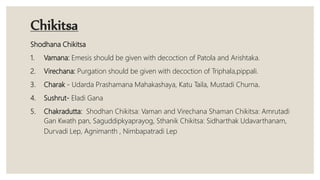 Chikitsa
Shodhana Chikitsa
1. Vamana: Emesis should be given with decoction of Patola and Arishtaka.
2. Virechana: Purgation should be given with decoction of Triphala,pippali.
3. Charak - Udarda Prashamana Mahakashaya, Katu Taila, Mustadi Churna.
4. Sushrut- Eladi Gana
5. Chakradutta: Shodhan Chikitsa: Vaman and Virechana Shaman Chikitsa: Amrutadi
Gan Kwath pan, Saguddipkyaprayog, Sthanik Chikitsa: Sidharthak Udavarthanam,
Durvadi Lep, Agnimanth , Nimbapatradi Lep
 