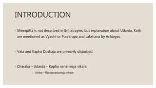 INTRODUCTION
◦ Sheetpitta is not described in Brihatrayies, but explanation about Udarda, Koth
are mentioned as Vyadhi or Purvarupa and Lakshana by Acharyas.
◦ Vata and Kapha Doshaja are primarily disturbed.
◦ Charaka – Udarda – Kapha nanatmaja vikara
◦ Kotha – Raktapradoshaja vikara
 