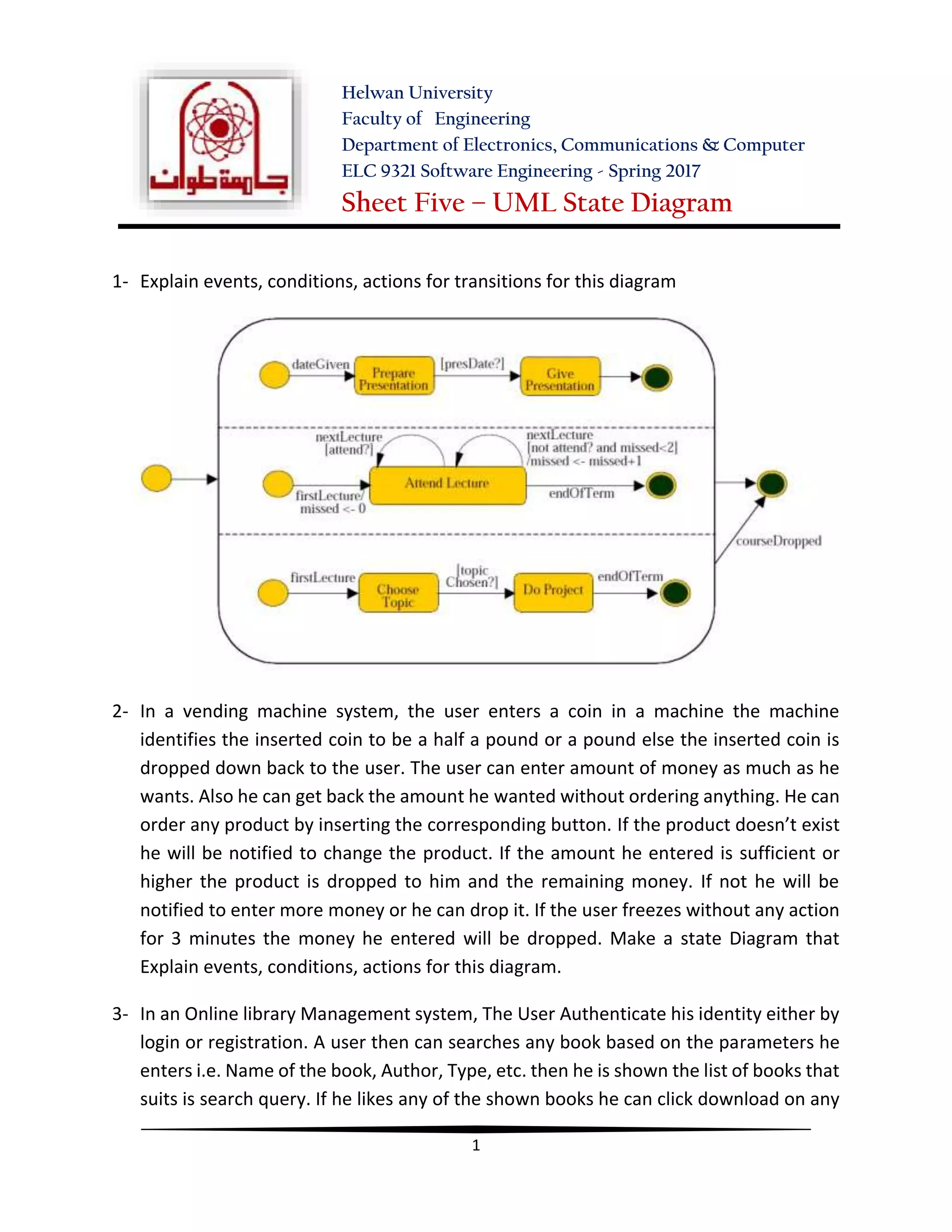 Helwan University
Faculty of Engineering
Department of Electronics, Communications & Computer
ELC 9321 Software Engineering - Spring 2017
Sheet Five – UML State Diagram
1
1- Explain events, conditions, actions for transitions for this diagram
2- In a vending machine system, the user enters a coin in a machine the machine
identifies the inserted coin to be a half a pound or a pound else the inserted coin is
dropped down back to the user. The user can enter amount of money as much as he
wants. Also he can get back the amount he wanted without ordering anything. He can
order any product by inserting the corresponding button. If the product doesn’t exist
he will be notified to change the product. If the amount he entered is sufficient or
higher the product is dropped to him and the remaining money. If not he will be
notified to enter more money or he can drop it. If the user freezes without any action
for 3 minutes the money he entered will be dropped. Make a state Diagram that
Explain events, conditions, actions for this diagram.
3- In an Online library Management system, The User Authenticate his identity either by
login or registration. A user then can searches any book based on the parameters he
enters i.e. Name of the book, Author, Type, etc. then he is shown the list of books that
suits is search query. If he likes any of the shown books he can click download on any