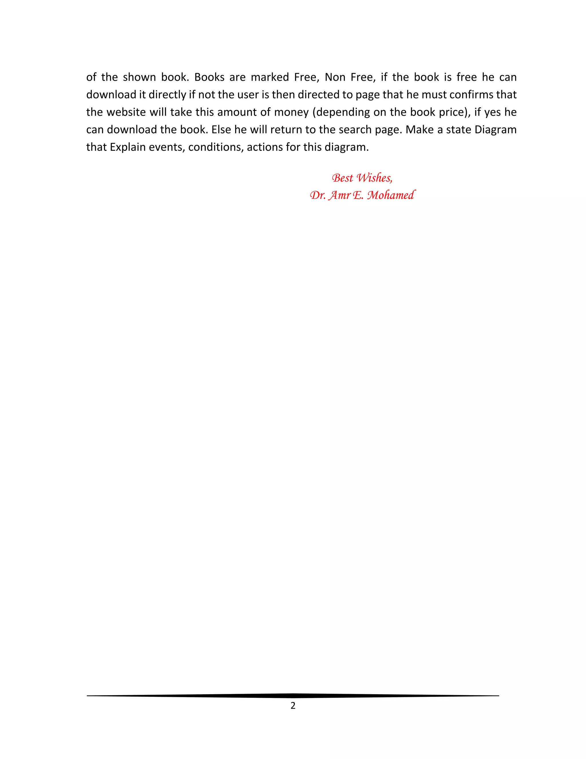 2
of the shown book. Books are marked Free, Non Free, if the book is free he can
download it directly if not the user is then directed to page that he must confirms that
the website will take this amount of money (depending on the book price), if yes he
can download the book. Else he will return to the search page. Make a state Diagram
that Explain events, conditions, actions for this diagram.
Best Wishes,
Dr. Amr E. Mohamed