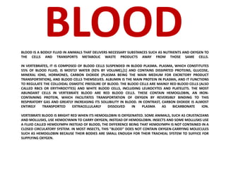 BLOOD 
BLOOD IS A BODILY FLUID IN ANIMALS THAT DELIVERS NECESSARY SUBSTANCES SUCH AS NUTRIENTS AND OXYGEN TO 
THE CELLS AND TRANSPORTS METABOLIC WASTE PRODUCTS AWAY FROM THOSE SAME CELLS. 
IN VERTEBRATES, IT IS COMPOSED OF BLOOD CELLS SUSPENDED IN BLOOD PLASMA. PLASMA, WHICH CONSTITUTES 
55% OF BLOOD FLUID, IS MOSTLY WATER (92% BY VOLUME),[1] AND CONTAINS DISSIPATED PROTEINS, GLUCOSE, 
MINERAL IONS, HORMONES, CARBON DIOXIDE (PLASMA BEING THE MAIN MEDIUM FOR EXCRETORY PRODUCT 
TRANSPORTATION), AND BLOOD CELLS THEMSELVES. ALBUMIN IS THE MAIN PROTEIN IN PLASMA, AND IT FUNCTIONS 
TO REGULATE THE COLLOIDAL OSMOTIC PRESSURE OF BLOOD. THE BLOOD CELLS ARE MAINLY RED BLOOD CELLS (ALSO 
CALLED RBCS OR ERYTHROCYTES) AND WHITE BLOOD CELLS, INCLUDING LEUKOCYTES AND PLATELETS. THE MOST 
ABUNDANT CELLS IN VERTEBRATE BLOOD ARE RED BLOOD CELLS. THESE CONTAIN HEMOGLOBIN, AN IRON-CONTAINING 
PROTEIN, WHICH FACILITATES TRANSPORTATION OF OXYGEN BY REVERSIBLY BINDING TO THIS 
RESPIRATORY GAS AND GREATLY INCREASING ITS SOLUBILITY IN BLOOD. IN CONTRAST, CARBON DIOXIDE IS ALMOST 
ENTIRELY TRANSPORTED EXTRACELLULARLY DISSOLVED IN PLASMA AS BICARBONATE ION. 
VERTEBRATE BLOOD IS BRIGHT RED WHEN ITS HEMOGLOBIN IS OXYGENATED. SOME ANIMALS, SUCH AS CRUSTACEANS 
AND MOLLUSKS, USE HEMOCYANIN TO CARRY OXYGEN, INSTEAD OF HEMOGLOBIN. INSECTS AND SOME MOLLUSKS USE 
A FLUID CALLED HEMOLYMPH INSTEAD OF BLOOD, THE DIFFERENCE BEING THAT HEMOLYMPH IS NOT CONTAINED IN A 
CLOSED CIRCULATORY SYSTEM. IN MOST INSECTS, THIS "BLOOD" DOES NOT CONTAIN OXYGEN-CARRYING MOLECULES 
SUCH AS HEMOGLOBIN BECAUSE THEIR BODIES ARE SMALL ENOUGH FOR THEIR TRACHEAL SYSTEM TO SUFFICE FOR 
SUPPLYING OXYGEN. 
 