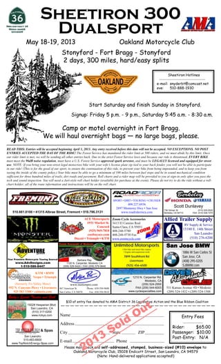 Sheetiron 300
                          Dualsport
              May 18-19, 2013                                                                Oakland Motorcycle Club
                                            Stonyford - Fort Bragg - Stonyford
                                            2 days, 300 miles, hard/easy splits

                                                                                                                                           Sheetiron Hotlines

                                                                                                                                     e-mail: snyderbt@comcast.net
                                                                                                                                     eve:    510-888-1930



                                                                   Start Saturday and finish Sunday in Stonyford.
                                                     Signup: Friday 5 p.m. - 9 p.m., Saturday 5:45 a.m. - 8:30 a.m.

                                 Camp or motel overnight in Fort Bragg.
                            We will haul overnight bags — no large bags, please.
READ THIS: Entries will be accepted beginning April 1, 2013. Any entry received before this date will not be accepted. NO EXCEPTIONS. NO POST
ENTRIES ACCEPTED THE DAY OF THE RIDE! The Forest Service has mandated the rider limit at 500 riders, and we must abide by this limit. Once
our rider limit is met, we will be sending all other entries back. Due to the strict Forest Service laws and because our ride is threatened, EVERY BIKE
must meet the 96dB noise regulation, must have a U.S. Forest Service-approved spark arrestor, and must be LEGALLY licensed and equipped for street
use. NOTE: If you bring your non-street legal motocross bike with your wife’s license plate zip tied to your back fender, you will not be able to participate
in our ride! (This is for the good of our sport, to ensure the continuation of this ride, to prevent your bike from being impounded, and to keep you from
seeing the inside of the county pokey.) Your bike must be able to go a minimum of 100 miles between fuel stops and be in sound mechanical condition
sufficient for three hundred miles of trails, dirt roads and pavement. Roll charts and a rider map will be provided to you at sign-in only after you pass the
tech and sound inspection. You will need a Jart-style roll chart holder (available for purchase at the event). Please do not try to do the ride without a roll-
chart holder; all of the route information and instructions will be on the roll chart.



                                                                                         SPORT • DIRT • TOURING • CRUISER
                                                                                                  408.227.6936
                                                                                           2897 Monterey Hwy • San Jose
                                                                                                                                                 Scott Dunlavey
                                                                                                                                        736 Gilman St.                 (510) 525-5525
    510.661.0100 • 41315 Albrae Street, Fremont • 510.796.3131                                www.roadridermca.com                      Berkeley, CA 94710        FAX: (510) 526-7270

                                                               ACE Motorsports          Zoom Cycle Accessories                          Allied Trailer Supply
                                                                 1931 Market St.        3413 El Camino Real
                                                                                                                                                             RV Supply & Service
                                                                         Concord        Santa Clara, CA 95051
                                                                   (925) 969-7818       408-248-5780
                                                                                                                                                         15180 E. 14th Street
                                                                  eastbayace.com        408-248-9730 Fax                                                        San Leandro
                                                        Ducati • Triumph • KTM          www.zoomcycle.com                                                    (510) 276-6200

                                                                                         Unlimited Motorsports
                                                                                               • Dirt bike and street bike repairs
                                                                                                                                              Jose
                                                                                                                                          San Jose BMW
                                                                                                 • Engine and suspension work                            1886 W San Carlos St
                                                                                                7899 Southfront Rd                                       San Jose, CA
Your Premiere Motorcycle Touring Source!                  Barbara Ray
      www.AdvDesigns.com
                                                                                                    Livermore                                            (408) 295-0205
                                                 1120 N. Carpenter, Modesto CA
        1-510-586-8447                        (209) 529-5424 • FAX (209) 579-9646                   (925) 456-6500                                       SJBMW.com

                     KTM • BMW
                    Vespa • Triumph                                                                     1210 N. Carpenter Rd.
                                                                                                                 Modesto, CA
     (formerly Tri-Valley Moto)                     www.motionpro.com                                          (209) 524-2955
 952 N. Canyons Pkwy • Livermore           867 American St.       Phone: 650-594-9600                     FAX (209) 544-6003              531 Kansas Avenue #D • Modesto
    925 583 3300 • calmoto.com             San Carlos, CA 94070     Fax: 650-594-9610                 www.cyclespecialties.com            (209) 524-1432 • (209) 524-1588
 Ricky’s Sports Theatre and Grill


                                                                                                               ut
                                                $10 of entry fee donated to AMA District 36 Legislative Action and the Blue Ribbon Coalition
               15028 Hesperian Blvd.



                                                                                                              O
                 San Leandro, CA
                  (510) 317-0200



                                                                                              ld
                  www.rickys.com           Name                                                                                                         Entry Fees


                                                                                        So
                                           Address
                                                                                                                                               Rider:     $65.00


                                                                    13
                          & Spas
                                           City                                         State                     ZIP                          Passenger: $10.00
           San Leandro
                                                                                                                                               Post-Entry: N/A

                                                                  20
          510-483-6600
   www.TopNotchEnergy-Spas.com
                                           E-mail                                          Phone
                                              Please mail check and self-addressed, stamped, business-sized (#10) envelope to:
                                                   Oakland Motorcycle Club, 15028 Endicott Street, San Leandro, CA 94579
                                                                 (Note: Hand-delivered applications accepted!)
 