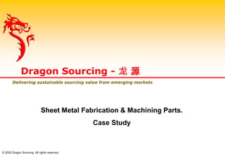 Dragon Sourcing - 龙 源
Delivering sustainable sourcing value from emerging markets
Sheet Metal Fabrication & Machining Parts.
Case Study
© 2020 Dragon Sourcing. All rights reserved.
 