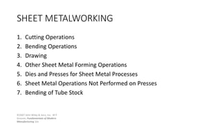 ©2007 John Wiley & Sons, Inc. M P
Groover, Fundamentals of Modern
Manufacturing 3/e
SHEET METALWORKING
1. Cutting Operations
2. Bending Operations
3. Drawing
4. Other Sheet Metal Forming Operations
5. Dies and Presses for Sheet Metal Processes
6. Sheet Metal Operations Not Performed on Presses
7. Bending of Tube Stock
 
