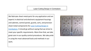 Laser Cutting Design in Coimbatore
We fabricate sheet metal parts for any application and are
experts in electrical and electronic equipment housings
and cabinets, control panels, guards, carts, and precision
sheet metal components for Laser Cutting Design in
Coimbatore. It should go without saying that we strive to
meet your specific requirements. More than that, we take
great care in our quality control procedures. We take pride
in using the most advanced tools and methods in our
work.
 