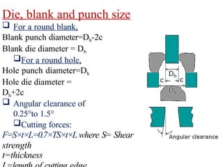 Die, blank and punch size
 For a round blank,
Blank punch diameter=Db-2c
Blank die diameter = Db
For a round hole,
Hole punch diameter=Dh
Hole die diameter =
Dh+2c
 Angular clearance of
0.25°to 1.5°
Cutting forces:
F=S×t×L=0.7×TS×t×Lwhere S= Shear
strength
t=thickness
 