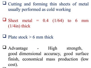  Cutting and forming thin sheets of metal
usually performed as cold working
 Sheet metal = 0.4 (1/64) to 6 mm
(1/4in) thick
 Plate stock > 6 mm thick
 Advantage - High strength,
good dimensional accuracy, good surface
finish, economical mass production (low
cost).
 