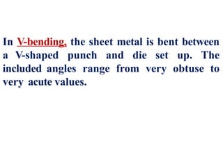 In V-bending, the sheet metal is bent between
a V-shaped punch and die set up. The
included angles range from very obtuse to
very acute values.
 