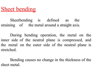 Sheet bending
Sheetbending is defined as the
straining of the metal around a straight axis.
During bending operation, the metal on the
inner side of the neutral plane is compressed, and
the metal on the outer side of the neutral plane is
stretched.
Bending causes no change in the thickness of the
sheet metal.
 