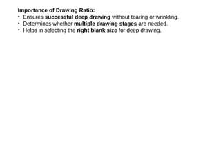 Importance of Drawing Ratio:
• Ensures successful deep drawing without tearing or wrinkling.
• Determines whether multiple drawing stages are needed.
• Helps in selecting the right blank size for deep drawing.
 
