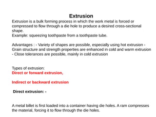 Extrusion
Extrusion is a bulk forming process in which the work metal is forced or
compressed to flow through a die hole to produce a desired cross-sectional
shape.
Example: squeezing toothpaste from a toothpaste tube.
Advantages : - Variety of shapes are possible, especially using hot extrusion -
Grain structure and strength properties are enhanced in cold and warm extrusion
- Close tolerances are possible, mainly in cold extrusion
Types of extrusion:
Direct or forward extrusion,
Indirect or backward extrusion
Direct extrusion: -
A metal billet is first loaded into a container having die holes. A ram compresses
the material, forcing it to flow through the die holes.
 