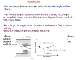 R. Ganesh Narayanan,
IITG
Extrusion dies
- Two important factors in an extrusion die are: die angle, orifice
shape.
-For low die angles, surface area of the die is large, resulting in
increased friction at the die-billet interface. Higher friction results in
higher ram force.
- For a large die angle, more turbulence in the metal flow is caused
during
reduction, increasing the ram force required.
-The effect of die angle on ram force is a U-shaped function, shown
in Figure. So, an optimum die angle exists. The optimum angle
depends on various factors like work material, billet temperature,
and lubrication.
 